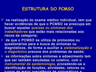 ESTRUTURA DO PCMSO
na realização do exame médico individual, tem que
haver evidências de que o PCMSO se preocupa em
buscar aquelas queixas ou sintomas dos
trabalhadores que estão mais relacionadas aos
riscos da categoria;
de que o PCMSO se utiliza de protocolos ou
questionários para a busca de sintomas ou
diagnósticos, de forma a auxiliar a sistematização e
o diagnóstico precoce dos problemas de saúde;
as informações sobre sintomas e adoecimento tem
que ser também estudadas no coletivo, com o
instrumental da epidemiologia, procedendo-se a
identificação de funções, atividades, setores ou
 