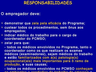 RESPONSABILIDADES
O empregador deve:
demonstrar que zela pela eficácia do Programa;
custear todos os procedimentos, sem ônus aos
empregados;
indicar médico do trabalho para o cargo de
coordenador do PCMSO;
zelar para que:
- todos os médicos envolvidos no Programa, tanto o
coordenador como os que realizam os exames
médicos (examinadores), sejam médicos do trabalho
e estão familiarizados com a(s) patologia(s)
ocupacional(ais) mais importantes para ô ramo de
produção, e suas causas;
- todos os médicos envolvidos no PCMSO conheçam
 