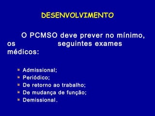 DESENVOLVIMENTO
O PCMSO deve prever no mínimo,
os seguintes exames
médicos:
Admissional;
Periódico;
De retorno ao trabalho;
De mudança de função;
Demissional.
 