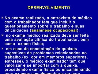 DESENVOLVIMENTO
No exame realizado, a entrevista do médico
com o trabalhador tem que incluir o
questionamento sobre o trabalho e suas
dificuldades (anamnese ocupacional);
 no exame médico realizado deve ser feita
uma avaliação clínica do trabalhador, bem
como exame físico;
 em caso de constatação de queixas
sugestivas de problemas relacionados ao
trabalho (ex: dor em membros superiores,
estresse), o médico examinador tem que
valorizar e se importar com a queixa,
procedendo exame físico ou encaminhando
 
