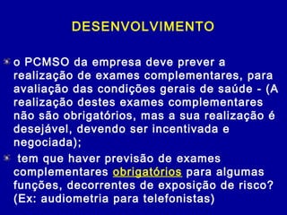 DESENVOLVIMENTO
o PCMSO da empresa deve prever a
realização de exames complementares, para
avaliação das condições gerais de saúde - (A
realização destes exames complementares
não são obrigatórios, mas a sua realização é
desejável, devendo ser incentivada e
negociada);
 tem que haver previsão de exames
complementares obrigatórios para algumas
funções, decorrentes de exposição de risco?
(Ex: audiometria para telefonistas)
 