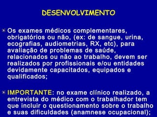DESENVOLVIMENTO
Os exames médicos complementares,
obrigatórios ou não, (ex: de sangue, urina,
ecografias, audiometrias, RX, etc), para
avaliação de problemas de saúde,
relacionados ou não ao trabalho, devem ser
realizados por profissionais e/ou entidades
devidamente capacitados, equipados e
qualificados;
IMPORTANTE: no exame clínico realizado, a
entrevista do médico com o trabalhador tem
que incluir o questionamento sobre o trabalho
e suas dificuldades (anamnese ocupacional);
 