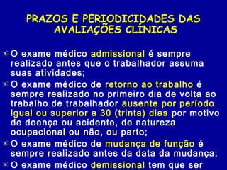 PRAZOS E PERIODICIDADES DAS
AVALIAÇÕES CLÍNICAS
O exame médico admissional é sempre
realizado antes que o trabalhador assuma
suas atividades;
O exame médico de retorno ao trabalho é
sempre realizado no primeiro dia de volta ao
trabalho de trabalhador ausente por período
igual ou superior a 30 (trinta) dias por motivo
de doença ou acidente, de natureza
ocupacional ou não, ou parto;
O exame médico de mudança de função é
sempre realizado antes da data da mudança;
O exame médico demissional tem que ser
 