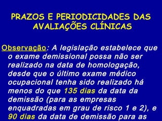PRAZOS E PERIODICIDADES DAS
AVALIAÇÕES CLÍNICAS
Observação: A legislação estabelece que
o exame demissional possa não ser
realizado na data de homologação,
desde que o último exame médico
ocupacional tenha sido realizado há
menos do que 135 dias da data da
demissão (para as empresas
enquadradas em grau de risco 1 e 2), e
90 dias da data de demissão para as
 