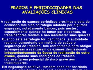 PRAZOS E PERIODICIDADES DAS
AVALIAÇÕES CLÍNICAS
A realização de exames periódicos próximos a data de
demissão tem sido estratégia adotada por algumas
empresas, notadamente bancos, pois nestes,
especialmente quando há temor por dispensas, os
trabalhadores tendem a não manifestar suas queixas.
Quando esta estratégia for identificada, a autoridade
regional competente em matéria de saúde e
segurança do trabalho, tem competência para obrigar
as empresas a realizarem os exames demissionais
independentemente da época de realização de outro
exame, quando suas condições de trabalho
representarem potencial de risco grave aos
trabalhadores.
Em negociação coletiva, também pode ser acordado
 