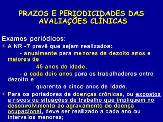 PRAZOS E PERIODICIDADES DAS
AVALIAÇÕES CLÍNICAS
Exames periódicos:
A NR -7 prevê que sejam realizados:
- anualmente para menores de dezoito anos e
maiores de
45 anos de idade,
- a cada dois anos para os trabalhadores entre
dezoito e
quarenta e cinco anos de idade.
Para os portadores de doenças crônicas, ou expostos
a riscos ou situações de trabalho que impliquem no
desenvolvimento ao agravamento de doença
ocupacional, deve ser realizado a cada ano ou
intervalos menores;
 
