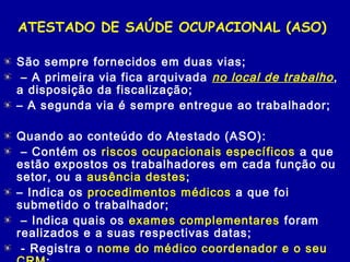 ATESTADO DE SAÚDE OCUPACIONAL (ASO)
São sempre fornecidos em duas vias;
 – A primeira via fica arquivada no local de trabalho,
a disposição da fiscalização;
– A segunda via é sempre entregue ao trabalhador;
Quando ao conteúdo do Atestado (ASO):
 – Contém os riscos ocupacionais específicos a que
estão expostos os trabalhadores em cada função ou
setor, ou a ausência destes;
– Indica os procedimentos médicos a que foi
submetido o trabalhador;
 – Indica quais os exames complementares foram
realizados e a suas respectivas datas;
 - Registra o nome do médico coordenador e o seu
 