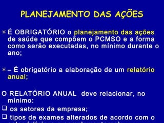 PLANEJAMENTO DAS AÇÕES
É OBRIGATÓRIO o planejamento das ações
de saúde que compõem o PCMSO e a forma
como serão executadas, no mínimo durante o
ano;
– É obrigatório a elaboração de um relatório
anual;
O RELATÓRIO ANUAL deve relacionar, no
mínimo:
 os setores da empresa;
 tipos de exames alterados de acordo com o
 