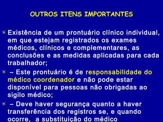 OUTROS ITENS IMPORTANTES
Existência de um prontuário clínico individual,
em que estejam registrados os exames
médicos, clínicos e complementares, as
conclusões e as medidas aplicadas para cada
trabalhador;
 – Este prontuário é de responsabilidade do
médico coordenador e não pode estar
disponível para pessoas não obrigadas ao
sigilo médico;
 – Deve haver segurança quanto a haver
transferência dos registros se, e quando
ocorre, a substituição do médico
 