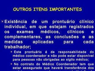 OUTROS ITENS IMPORTANTES
Existência de um prontuário clínico
individual, em que estejam registrados
os exames médicos, clínicos e
complementares, as conclusões e as
medidas aplicadas para cada
trabalhador;
 Este prontuário é de responsabilidade do
médico coordenador e não pode estar disponível
para pessoas não obrigadas ao sigilo médico;
 No contrato do Médico Coordenador tem que
estar assegurado que haverá transferência dos
 