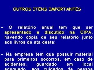 OUTROS ITENS IMPORTANTES
– O relatório anual tem que ser
apresentado e discutido na CIPA,
havendo cópia de seu relatório junto
aos livros de ata desta;
– Na empresa tem que possuir material
para primeiros socorros, em caso de
acidentes, guardado em local
 