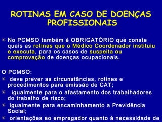 ROTINAS EM CASO DE DOENÇAS
PROFISSIONAIS
No PCMSO também é OBRIGATÓRIO que conste
quais as rotinas que o Médico Coordenador instituiu
e executa, para os casos de suspeita ou
comprovação de doenças ocupacionais.
O PCMSO:
 deve prever as circunstâncias, rotinas e
procedimentos para emissão de CAT;
  igualmente para o afastamento dos trabalhadores
do trabalho de risco;
 igualmente para encaminhamento a Previdência
Social;
 orientações ao empregador quanto à necessidade de
 