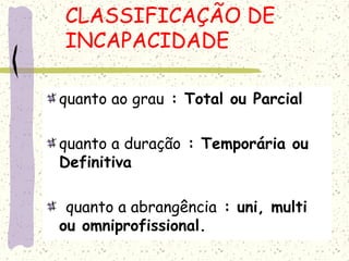 CLASSIFICAÇÃO DE
INCAPACIDADE
quanto ao grau : Total ou Parcial
quanto a duração : Temporária ou
Definitiva
quanto a abrangência : uni, multi
ou omniprofissional.
 