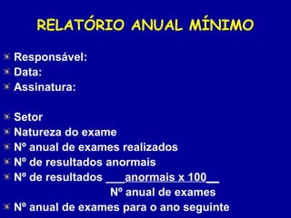RELATÓRIO ANUAL MÍNIMO
Responsável:
Data:
Assinatura:
 
Setor
Natureza do exame
Nº anual de exames realizados
Nº de resultados anormais
Nº de resultados ___anormais x 100__
                                  Nº anual de exames
Nº anual de exames para o ano seguinte
 