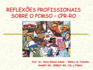 REFLEXÕES PROFISSIONAIS
SOBRE O PCMSO – CPR-RO
Prof. Dr. Heinz Roland Jakobi - Médico do Trabalho
ANAMT-RO, CEREST-RO, FSL e FIMCA
 
