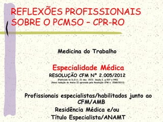 Medicina do Trabalho
Especialidade Médica
RESOLUÇÃO CFM Nº 2.005/2012
(Publicada no D.O.U. 21 dez. 2012. Seção I, p.937 a 940)
(Nova redação do Anexo II aprovada pela Resolução CFM n. 2068/2013)
Profissionais especialistas/habilitados junto ao
CFM/AMB
Residência Médica e/ou
Título Especialista/ANAMT
REFLEXÕES PROFISSIONAIS
SOBRE O PCMSO – CPR-RO
 