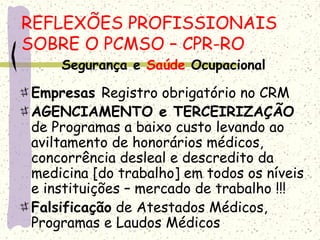 Segurança e Saúde Ocupacional
Empresas Registro obrigatório no CRM
AGENCIAMENTO e TERCEIRIZAÇÃO
de Programas a baixo custo levando ao
aviltamento de honorários médicos,
concorrência desleal e descredito da
medicina [do trabalho] em todos os níveis
e instituições – mercado de trabalho !!!
Falsificação de Atestados Médicos,
Programas e Laudos Médicos
REFLEXÕES PROFISSIONAIS
SOBRE O PCMSO – CPR-RO
 