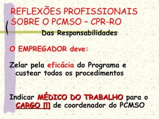 Das Responsabilidades
O EMPREGADOR deve:
Zelar pela eficácia do Programa e
custear todos os procedimentos
Indicar MÉDICO DO TRABALHOMÉDICO DO TRABALHO para o
CARGO [!]CARGO [!] de coordenador do PCMSO
REFLEXÕES PROFISSIONAIS
SOBRE O PCMSO – CPR-RO
 