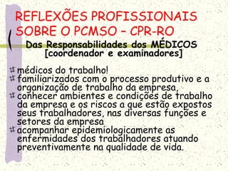 Das Responsabilidades dos MÉDICOS
[coordenador e examinadores]
médicos do trabalho!
familiarizados com o processo produtivo e a
organização de trabalho da empresa,
conhecer ambientes e condições de trabalho
da empresa e os riscos a que estão expostos
seus trabalhadores, nas diversas funções e
setores da empresa
acompanhar epidemiologicamente as
enfermidades dos trabalhadores atuando
preventivamente na qualidade de vida.
REFLEXÕES PROFISSIONAIS
SOBRE O PCMSO – CPR-RO
 