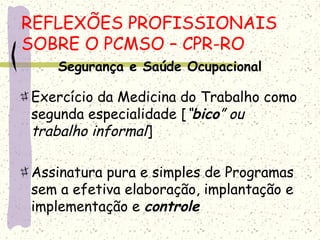 Segurança e Saúde Ocupacional
Exercício da Medicina do Trabalho como
segunda especialidade [“bico” ou
trabalho informal]
Assinatura pura e simples de Programas
sem a efetiva elaboração, implantação e
implementação e controle
REFLEXÕES PROFISSIONAIS
SOBRE O PCMSO – CPR-RO
 