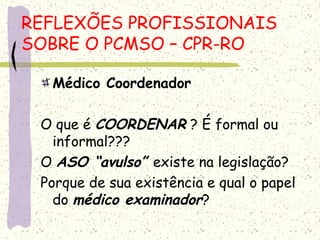 Médico Coordenador
O que é COORDENAR ? É formal ou
informal???
O ASO “avulso” existe na legislação?
Porque de sua existência e qual o papel
do médico examinador?
REFLEXÕES PROFISSIONAIS
SOBRE O PCMSO – CPR-RO
 