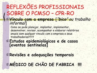 Vínculo com a empresa [“bico” ou trabalho
informal]
Como se pode planejar, implantar, implementar,
desenvolver, revisar, acompanhar e elaborar relatórios
anuais sem qualquer vinculo com a empresa e seus
trabalhadores????
Estudos epidemiológicos e de casos
[eventos sentinelas]
Revisões e adequações temporais
MÉDICO DE CHÃO DE FABRICA !!!!
REFLEXÕES PROFISSIONAIS
SOBRE O PCMSO – CPR-RO
 