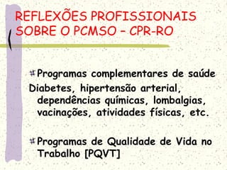 Programas complementares de saúde
Diabetes, hipertensão arterial,
dependências químicas, lombalgias,
vacinações, atividades físicas, etc.
Programas de Qualidade de Vida no
Trabalho [PQVT]
REFLEXÕES PROFISSIONAIS
SOBRE O PCMSO – CPR-RO
 