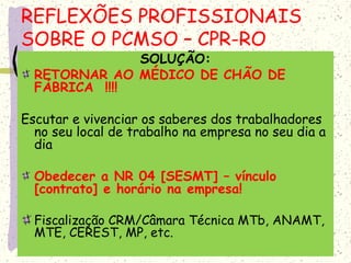 SOLUÇÃO:
RETORNAR AO MÉDICO DE CHÃO DE
FÁBRICA !!!!
Escutar e vivenciar os saberes dos trabalhadores
no seu local de trabalho na empresa no seu dia a
dia
Obedecer a NR 04 [SESMT] – vínculo
[contrato] e horário na empresa!
Fiscalização CRM/Câmara Técnica MTb, ANAMT,
MTE, CEREST, MP, etc.
REFLEXÕES PROFISSIONAIS
SOBRE O PCMSO – CPR-RO
 