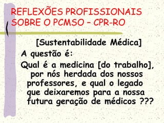 [Sustentabilidade Médica]
A questão é:
Qual é a medicina [do trabalho],
por nós herdada dos nossos
professores, e qual o legado
que deixaremos para a nossa
futura geração de médicos ???
REFLEXÕES PROFISSIONAIS
SOBRE O PCMSO – CPR-RO
 