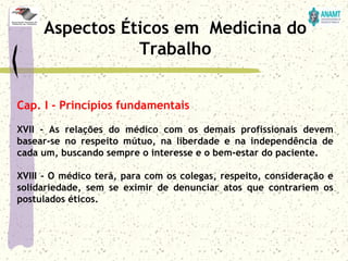 Cap. I - Princípios fundamentais
XVII - As relações do médico com os demais profissionais devem
basear-se no respeito mútuo, na liberdade e na independência de
cada um, buscando sempre o interesse e o bem-estar do paciente.
XVIII - O médico terá, para com os colegas, respeito, consideração e
solidariedade, sem se eximir de denunciar atos que contrariem os
postulados éticos.
Aspectos Éticos em Medicina do
Trabalho
 