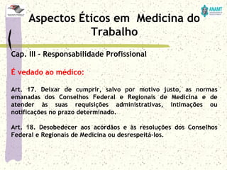 Cap. III - Responsabilidade Profissional
É vedado ao médico:
Art. 17. Deixar de cumprir, salvo por motivo justo, as normas
emanadas dos Conselhos Federal e Regionais de Medicina e de
atender às suas requisições administrativas, intimações ou
notificações no prazo determinado.
Art. 18. Desobedecer aos acórdãos e às resoluções dos Conselhos
Federal e Regionais de Medicina ou desrespeitá-los.
Aspectos Éticos em Medicina do
Trabalho
 