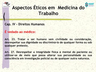 Cap. IV – Direitos Humanos
É vedado ao médico:
Art. 23. Tratar o ser humano sem civilidade ou consideração,
desrespeitar sua dignidade ou discriminá-lo de qualquer forma ou sob
qualquer pretexto.
Art. 27. Desrespeitar a integridade física e mental do paciente ou
utilizar-se de meio que possa alterar sua personalidade ou sua
consciência em investigação policial ou de qualquer outra natureza.
Aspectos Éticos em Medicina do
Trabalho
 
