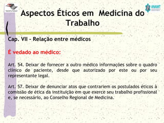 Cap. VII – Relação entre médicos
É vedado ao médico:
Art. 54. Deixar de fornecer a outro médico informações sobre o quadro
clínico de paciente, desde que autorizado por este ou por seu
representante legal.
Art. 57. Deixar de denunciar atos que contrariem os postulados éticos à
comissão de ética da instituição em que exerce seu trabalho profissional
e, se necessário, ao Conselho Regional de Medicina.
Aspectos Éticos em Medicina do
Trabalho
 