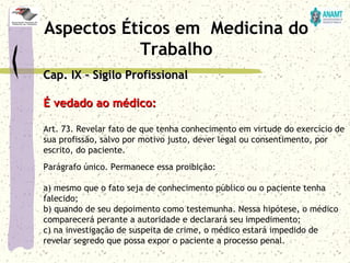 Cap. IX – Sigilo ProfissionalCap. IX – Sigilo Profissional
É vedado ao médico:É vedado ao médico:
Art. 73. Revelar fato de que tenha conhecimento em virtude do exercício de
sua profissão, salvo por motivo justo, dever legal ou consentimento, por
escrito, do paciente.
Parágrafo único. Permanece essa proibição:
a) mesmo que o fato seja de conhecimento público ou o paciente tenha
falecido;
b) quando de seu depoimento como testemunha. Nessa hipótese, o médico
comparecerá perante a autoridade e declarará seu impedimento;
c) na investigação de suspeita de crime, o médico estará impedido de
revelar segredo que possa expor o paciente a processo penal.
Aspectos Éticos em Medicina do
Trabalho
 