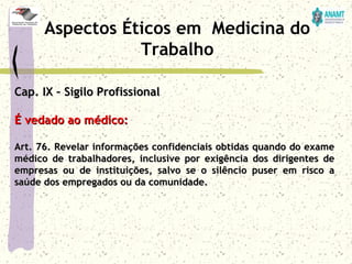 Cap. IX – Sigilo ProfissionalCap. IX – Sigilo Profissional
É vedado ao médico:É vedado ao médico:
Art. 76. Revelar informações confidenciais obtidas quando do exameArt. 76. Revelar informações confidenciais obtidas quando do exame
médico de trabalhadores, inclusive por exigência dos dirigentes demédico de trabalhadores, inclusive por exigência dos dirigentes de
empresas ou de instituições, salvo se o silêncio puser em risco aempresas ou de instituições, salvo se o silêncio puser em risco a
saúde dos empregados ou da comunidade.saúde dos empregados ou da comunidade.
Aspectos Éticos em Medicina do
Trabalho
 