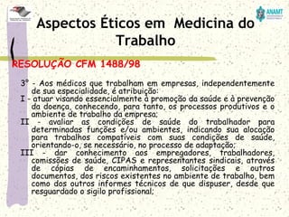 RESOLUÇÃO CFM 1488/98
3° - Aos médicos que trabalham em empresas, independentemente
de sua especialidade, é atribuição:
I - atuar visando essencialmente à promoção da saúde e à prevenção
da doença, conhecendo, para tanto, os processos produtivos e o
ambiente de trabalho da empresa;
II - avaliar as condições de saúde do trabalhador para
determinadas funções e/ou ambientes, indicando sua alocação
para trabalhos compatíveis com suas condições de saúde,
orientando-o, se necessário, no processo de adaptação;
III - dar conhecimento aos empregadores, trabalhadores,
comissões de saúde, CIPAS e representantes sindicais, através
de cópias de encaminhamentos, solicitações e outros
documentos, dos riscos existentes no ambiente de trabalho, bem
como dos outros informes técnicos de que dispuser, desde que
resguardado o sigilo profissional;
Aspectos Éticos em Medicina do
Trabalho
 