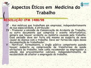 RESOLUÇÃO CFM 1488/98
3° - Aos médicos que trabalham em empresas, independentemente
de sua especialidade, é atribuição:
IV - Promover a emissão de Comunicação de Acidente do Trabalho,
ou outro documento que comprove o evento infortunística,
sempre que houver acidente ou moléstia causada pelo trabalho.
Essa emissão deve ser feita até mesmo na suspeita de nexo
causal da doença com o trabalho. Deve ser fornecida cópia dessa
documentação ao trabalhador;
V - Notificar, formalmente, o órgão público competente quando
houver suspeita ou comprovação de transtornos da saúde
atribuíveis ao trabalho, bem como recomendar ao empregador a
adoção dos procedimentos cabíveis, independentemente da
necessidade de afastar o empregado do trabalho.
Aspectos Éticos em Medicina do
Trabalho
 
