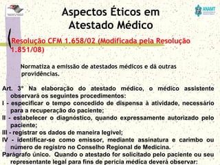 Resolução CFM 1.658/02 (Modificada pela Resolução
1.851/08)
Normatiza a emissão de atestados médicos e dá outras
providências.
Art.  3º  Na  elaboração  do  atestado  médico,  o  médico  assistente 
observará os seguintes procedimentos:
I  -  especificar  o  tempo  concedido  de  dispensa  à  atividade,  necessário 
para a recuperação do paciente; 
II  -  estabelecer  o  diagnóstico,  quando  expressamente  autorizado  pelo 
paciente; 
III - registrar os dados de maneira legível; 
IV  -  identificar-se  como  emissor,  mediante  assinatura  e  carimbo  ou 
número de registro no Conselho Regional de Medicina.
Parágrafo único.  Quando o atestado for solicitado pelo paciente ou seu 
representante legal para fins de perícia médica deverá observar:
Aspectos Éticos em
Atestado Médico
 