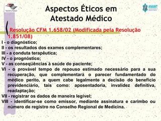 Resolução CFM 1.658/02 (Modificada pela Resolução
1.851/08)
I - o diagnóstico;
II - os resultados dos exames complementares;
III - a conduta terapêutica;
IV - o prognóstico;
V - as conseqüências à saúde do paciente;
VI  -  o  provável  tempo  de  repouso  estimado  necessário  para  a  sua 
recuperação,  que  complementará  o  parecer  fundamentado  do 
médico  perito,  a  quem  cabe  legalmente  a  decisão  do  benefício 
previdenciário,  tais  como:  aposentadoria,  invalidez  definitiva, 
readaptação;
VII - registrar os dados de maneira legível;
VIII  -  identificar-se  como  emissor,  mediante  assinatura  e  carimbo  ou 
número de registro no Conselho Regional de Medicina. 
Aspectos Éticos em
Atestado Médico
 