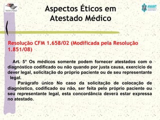 Resolução CFM 1.658/02 (Modificada pela Resolução
1.851/08)
          Art.  5º  Os  médicos  somente  podem  fornecer  atestados  com  o 
diagnóstico codificado ou não quando por justa causa, exercício de 
dever legal, solicitação do próprio paciente ou de seu representante 
  legal.
          Parágrafo  único  No  caso  da  solicitação  de  colocação  de 
diagnóstico,  codificado  ou  não,  ser  feita  pelo  próprio  paciente  ou 
seu  representante  legal,  esta  concordância  deverá  estar  expressa 
no atestado.
Aspectos Éticos em
Atestado Médico
 