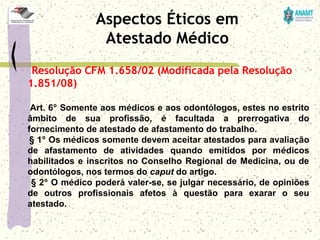 Resolução CFM 1.658/02 (Modificada pela Resolução
1.851/08)
     Art. 6º Somente aos médicos e aos odontólogos, estes no estrito 
âmbito  de  sua  profissão,  é  facultada  a  prerrogativa  do 
fornecimento de atestado de afastamento do trabalho.
     § 1º Os médicos somente devem aceitar atestados para avaliação 
de  afastamento  de  atividades  quando  emitidos  por  médicos 
habilitados e inscritos no Conselho Regional de Medicina, ou de 
odontólogos, nos termos do caput do artigo.
     § 2º O médico poderá valer-se, se julgar necessário, de opiniões 
de  outros  profissionais  afetos  à  questão  para  exarar  o  seu 
atestado.
Aspectos Éticos em
Atestado Médico
 