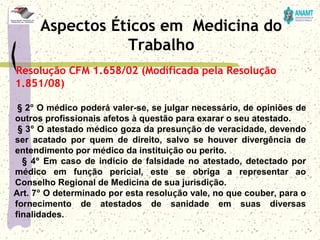 Resolução CFM 1.658/02 (Modificada pela Resolução
1.851/08)
     § 2º O médico poderá valer-se, se julgar necessário, de opiniões de 
outros profissionais afetos à questão para exarar o seu atestado.
     § 3º O atestado médico goza da presunção de veracidade, devendo 
ser  acatado  por  quem  de  direito,  salvo  se  houver  divergência  de 
entendimento por médico da instituição ou perito.
      § 4º Em caso de indício de falsidade no atestado, detectado por 
médico  em  função  pericial,  este  se  obriga  a  representar  ao 
Conselho Regional de Medicina de sua jurisdição.
    Art. 7º O determinado por esta resolução vale, no que couber, para o 
fornecimento  de  atestados  de  sanidade  em  suas  diversas 
finalidades.
Aspectos Éticos em Medicina do
Trabalho
 