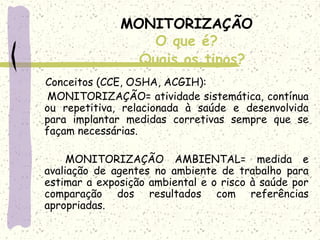 MONITORIZAÇÃO
O que é?
Conceitos (CCE, OSHA, ACGIH):
MONITORIZAÇÃO= atividade sistemática, contínua
ou repetitiva, relacionada à saúde e desenvolvida
para implantar medidas corretivas sempre que se
façam necessárias.
 
MONITORIZAÇÃO AMBIENTAL= medida e
avaliação de agentes no ambiente de trabalho para
estimar a exposição ambiental e o risco à saúde por
comparação dos resultados com referências
apropriadas.
Quais os tipos?
 