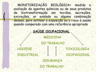 MONITORIZAÇÃO BIOLÓGICA= medida e
avaliação de agentes químicos ou de seus produtos
de biotransformação em tecidos, secreções,
excreções, ar exalado ou alguma combinação
desses, para estimar a exposição ou o risco à saúde
quando comparado com uma referência apropriada
SAÚDE OCUPACIONAL
MEDICINA
DO TRABALHO
HIGIENE TOXICOLOGIA
INDUSTRIAL OCUPACIONAL
SEGURANÇA
DO TRABALHO
 