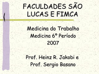 FACULDADES SÃOFACULDADES SÃO
LUCAS E FIMCALUCAS E FIMCA
Medicina do TrabalhoMedicina do Trabalho
Medicina 6º PeríodoMedicina 6º Período
20072007
Prof. Heinz R. Jakobi eProf. Heinz R. Jakobi e
Prof. Sergio BasanoProf. Sergio Basano
 
