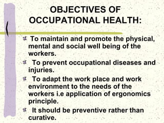 OBJECTIVES OF
OCCUPATIONAL HEALTH:
To maintain and promote the physical,
mental and social well being of the
workers.
To prevent occupational diseases and
injuries.
To adapt the work place and work
environment to the needs of the
workers i.e application of ergonomics
principle.
It should be preventive rather than
curative.
 