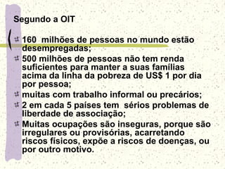Segundo a OIT
160 milhões de pessoas no mundo estão
desempregadas;
500 milhões de pessoas não tem renda
suficientes para manter a suas famílias
acima da linha da pobreza de US$ 1 por dia
por pessoa;
muitas com trabalho informal ou precários;
2 em cada 5 países tem sérios problemas de
liberdade de associação;
Muitas ocupações são inseguras, porque são
irregulares ou provisórias, acarretando
riscos físicos, expõe a riscos de doenças, ou
por outro motivo.
 