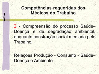 Competências requeridas dos
Médicos do Trabalho
I - Compreensão do processo Saúde–
Doença e de degradação ambiental,
enquanto construção social mediada pelo
Trabalho.
Relações Produção - Consumo - Saúde–
Doença e Ambiente
 