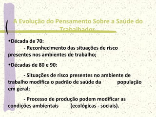 A Evolução do Pensamento Sobre a Saúde do
Trabalhador
•Décadas de 80 e 90:
- Situações de risco presentes no ambiente de
trabalho modifica o padrão de saúde da população
em geral;
- Processo de produção podem modificar as
condições ambientais (ecológicas - sociais).
•Década de 70:
- Reconhecimento das situações de risco
presentes nos ambientes de trabalho;
 