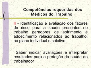 Competências requeridas dos
Médicos do Trabalho
II - Identificação e avaliação dos fatores
de risco para a saúde presentes no
trabalho geradores de sofrimento e
adoecimento relacionados ao trabalho,
no plano individual e coletivo.
  Saber indicar avaliações e interpretar
resultados para a proteção da saúde do
trabalhador
 